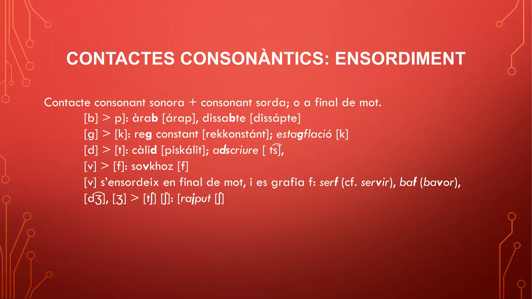 CONTACTES CONSONÀNTICS: ENSORDIMENT
Contacte consonant sonora + consonant sorda; o a final de mot.
[b] > p]: àrab [árap], dissabte [dissápte]
[g] > [k]: reg constant [rekkonstánt]; estagflació [k]
[d] > [t]: càlid [piskálit]; adscriure [ t͡s],
[v] > [f]: sovkhoz [f]
[v] s’ensordeix en final de mot, i es grafia f: serf (cf. servir), baf (bavor),
[d͡ʒ], [ʒ] > [tʃ] [ʃ]: [rajput [ʃ]
 