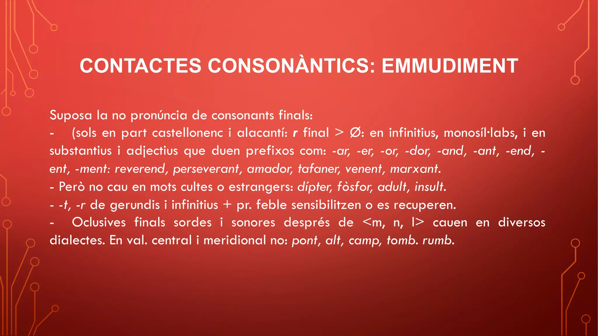 CONTACTES CONSONÀNTICS: EMMUDIMENT
Suposa la no pronúncia de consonants finals:
- (sols en part castellonenc i alacantí: r final > Ø: en infinitius, monosíl·labs, i en
substantius i adjectius que duen prefixos com: -ar, -er, -or, -dor, -and, -ant, -end, -
ent, -ment: reverend, perseverant, amador, tafaner, venent, marxant.
- Però no cau en mots cultes o estrangers: dípter, fòsfor, adult, insult.
- -t, -r de gerundis i infinitius + pr. feble sensibilitzen o es recuperen.
- Oclusives finals sordes i sonores després de <m, n, l> cauen en diversos
dialectes. En val. central i meridional no: pont, alt, camp, tomb. rumb.
 
