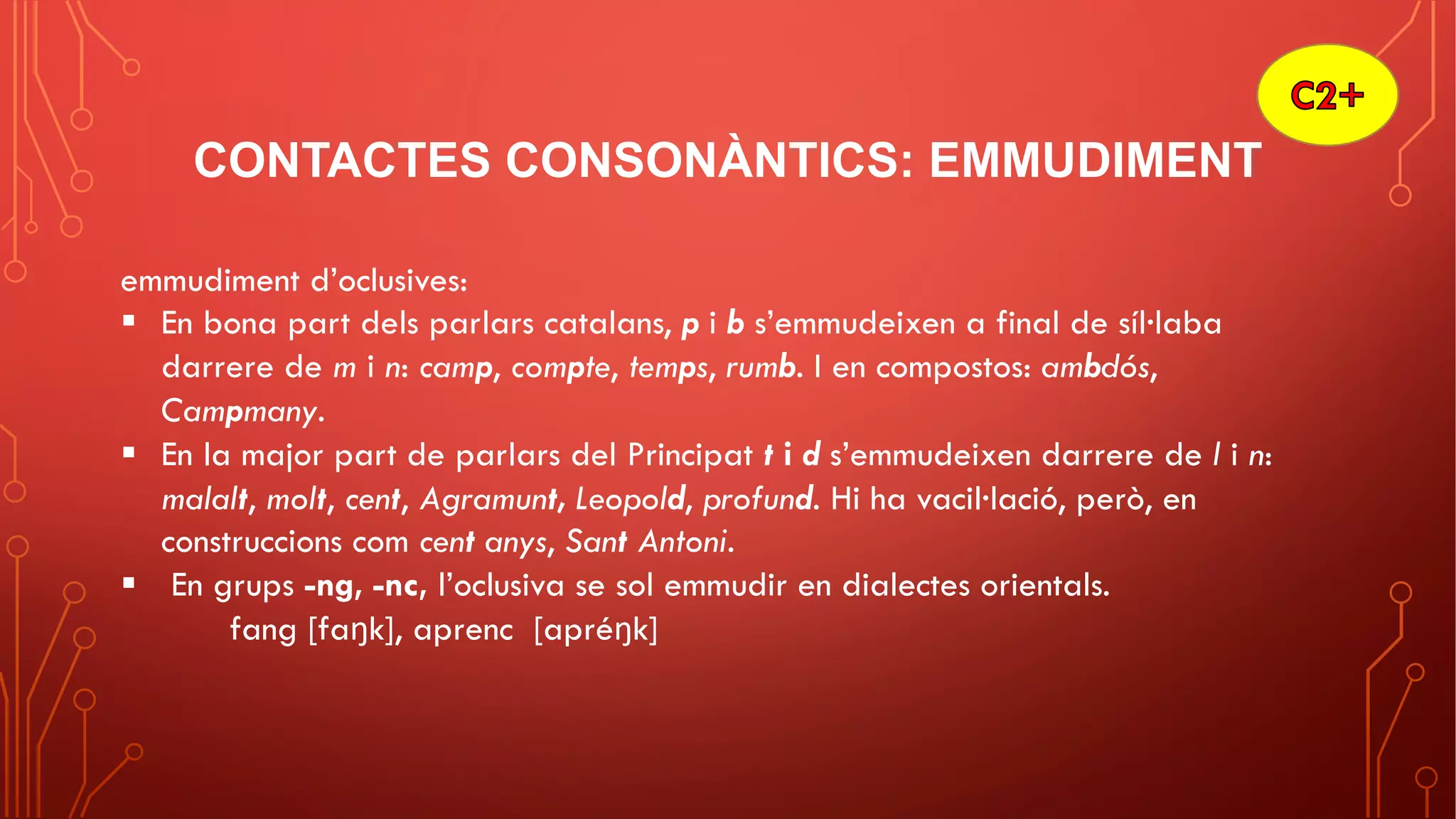 CONTACTES CONSONÀNTICS: EMMUDIMENT
emmudiment d’oclusives:
§ En bona part dels parlars catalans, p i b s’emmudeixen a final de síl·laba
darrere de m i n: camp, compte, temps, rumb. I en compostos: ambdós,
Campmany.
§ En la major part de parlars del Principat t i d s’emmudeixen darrere de l i n:
malalt, molt, cent, Agramunt, Leopold, profund. Hi ha vacil·lació, però, en
construccions com cent anys, Sant Antoni.
§ En grups -ng, -nc, l’oclusiva se sol emmudir en dialectes orientals.
fang [faŋk], aprenc [apréŋk]
 
