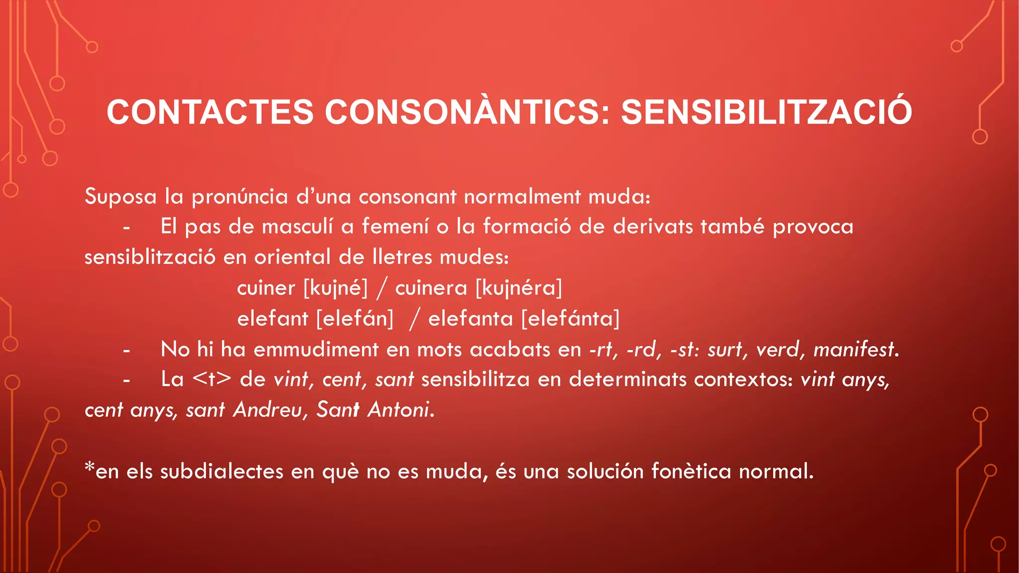 CONTACTES CONSONÀNTICS: SENSIBILITZACIÓ
Suposa la pronúncia d’una consonant normalment muda:
- El pas de masculí a femení o la formació de derivats també provoca
sensiblització en oriental de lletres mudes:
cuiner [kujné] / cuinera [kujnéra]
elefant [elefán] / elefanta [elefánta]
- No hi ha emmudiment en mots acabats en -rt, -rd, -st: surt, verd, manifest.
- La <t> de vint, cent, sant sensibilitza en determinats contextos: vint anys,
cent anys, sant Andreu, Sant Antoni.
*en els subdialectes en què no es muda, és una solución fonètica normal.
 