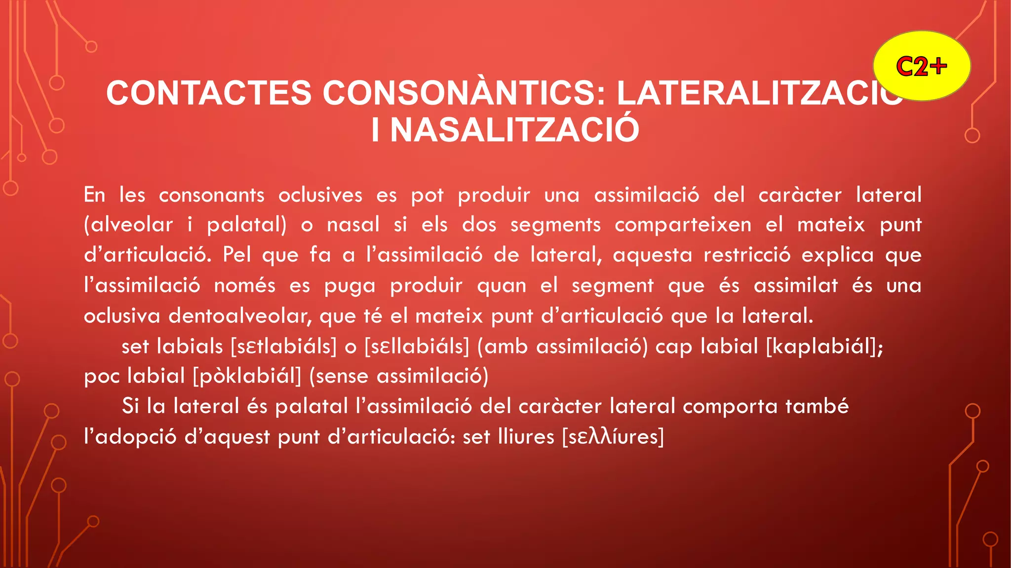 CONTACTES CONSONÀNTICS: LATERALITZACIÓ
I NASALITZACIÓ
En les consonants oclusives es pot produir una assimilació del caràcter lateral
(alveolar i palatal) o nasal si els dos segments comparteixen el mateix punt
d’articulació. Pel que fa a l’assimilació de lateral, aquesta restricció explica que
l’assimilació només es puga produir quan el segment que és assimilat és una
oclusiva dentoalveolar, que té el mateix punt d’articulació que la lateral.
set labials [sεtlabiáls] o [sεllabiáls] (amb assimilació) cap labial [kaplabiál];
poc labial [pòklabiál] (sense assimilació)
Si la lateral és palatal l’assimilació del caràcter lateral comporta també
l’adopció d’aquest punt d’articulació: set lliures [sελλíures]
 