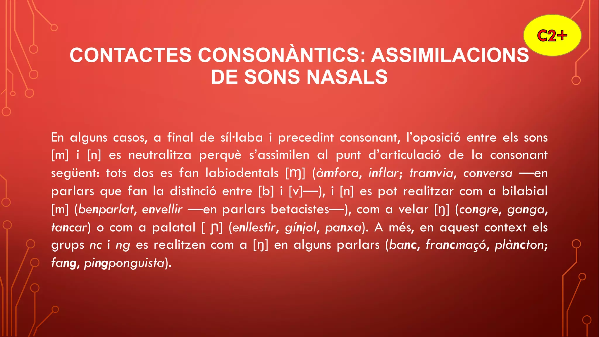 CONTACTES CONSONÀNTICS: ASSIMILACIONS
DE SONS NASALS
En alguns casos, a final de síl·laba i precedint consonant, l’oposició entre els sons
[m] i [n] es neutralitza perquè s’assimilen al punt d’articulació de la consonant
següent: tots dos es fan labiodentals [ɱ] (àmfora, inflar; tramvia, conversa —en
parlars que fan la distinció entre [b] i [v]—), i [n] es pot realitzar com a bilabial
[m] (benparlat, envellir —en parlars betacistes—), com a velar [ŋ] (congre, ganga,
tancar) o com a palatal [ ɲ] (enllestir, gínjol, panxa). A més, en aquest context els
grups nc i ng es realitzen com a [ŋ] en alguns parlars (banc, francmaçó, plàncton;
fang, pingponguista).
 