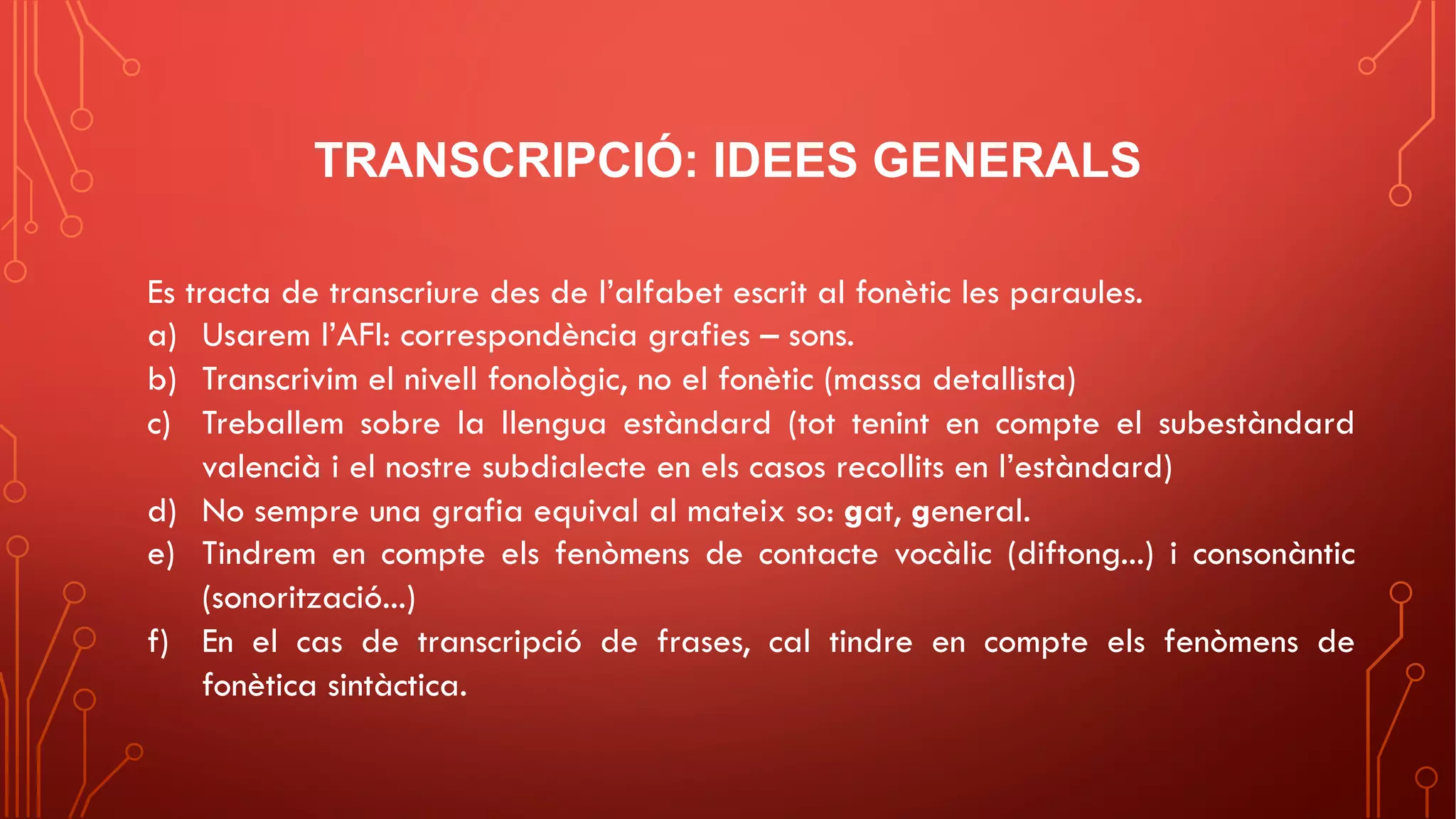 TRANSCRIPCIÓ: IDEES GENERALS
Es tracta de transcriure des de l’alfabet escrit al fonètic les paraules.
a) Usarem l’AFI: correspondència grafies – sons.
b) Transcrivim el nivell fonològic, no el fonètic (massa detallista)
c) Treballem sobre la llengua estàndard (tot tenint en compte el subestàndard
valencià i el nostre subdialecte en els casos recollits en l’estàndard)
d) No sempre una grafia equival al mateix so: gat, general.
e) Tindrem en compte els fenòmens de contacte vocàlic (diftong...) i consonàntic
(sonorització...)
f) En el cas de transcripció de frases, cal tindre en compte els fenòmens de
fonètica sintàctica.
 