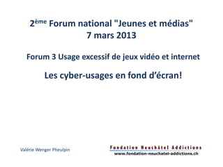 2ème Forum national "Jeunes et médias"
                 7 mars 2013

  Forum 3 Usage excessif de jeux vidéo et internet

           Les cyber-usages en fond d’écran!




Valérie Wenger Pheulpin
                           www.fondation-neuchatel-addictions.ch
 
