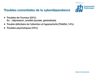 Troubles comorbides de la cyberdépendance

• Troubles de l’humeur (24%)
  Ex. : dépression, anxiété (sociale, généralisée)
• Trouble déﬁcitaire de l'attention et hyperactivité (THADA, 14%)
• Troubles psychotiques (10%)




                                                                    Zürcher Fachhochschule
 