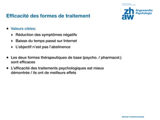 Efﬁcacité des formes de traitement

• Valeurs cibles:
  ‣ Réduction des symptômes négatifs
  ‣ Baisse du temps passé sur Internet
  ‣ L’objectif n’est pas l’abstinence

• Les deux formes thérapeutiques de base (psycho. / pharmacol.)
  sont efﬁcaces
• L’efﬁcacité des traitements psychologiques est mieux
  démontrée / ils ont de meilleurs effets




                                                                  Zürcher Fachhochschule
 