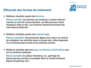 Efﬁcacité des formes de traitement

• Meilleurs résultats auprès des femmes
  Raison possible: les femmes ont tendance à utiliser Internet
  comme un outil de communication, qu’elles peuvent mieux
  remplacer dans le réel. Les hommes recherchent plutôt des
  informations (Internet)


• Meilleurs résultats auprès des patients âgés
  Raisons possibles: les personnes âgées sont mieux en mesure
  de remplacer ces activités dans le monde réel ; elles disposent
  d’un environnement social et de schémas d’antan


• Meilleurs résultats dans les pays occidentaux industrialisés que
  sur le continent asiatique
  Raison possible: la culture Internet (p. ex., gaming) est
  beaucoup plus ancrée et acceptée dans le monde asiatique
  (ligues de gaming, etc.)

                                                                     Zürcher Fachhochschule
 