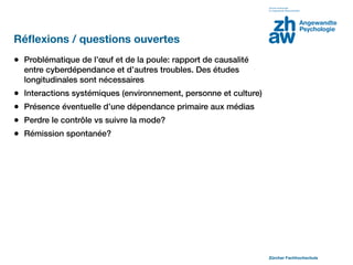 Réﬂexions / questions ouvertes
• Problématique de l’œuf et de la poule: rapport de causalité
    entre cyberdépendance et d’autres troubles. Des études
    longitudinales sont nécessaires
•   Interactions systémiques (environnement, personne et culture)
•   Présence éventuelle d’une dépendance primaire aux médias
•   Perdre le contrôle vs suivre la mode?
•   Rémission spontanée?




                                                                    Zürcher Fachhochschule
 