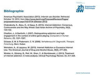 Bibliographie
American Psychiatric Association (2012). Internet use disorder. Retrieved
October 12, 2012, from http://www.dsm5.org/ProposedRevision/Pages/
proposedrevision.aspx?rid=573# (Oktober 2012)
Chakraborty, K., Basu, D., & Vijaya, K. (2010). Internet Addiction: Consensus,
Controversies and the Way Ahead. East Asian Archive of Psychiatry, 20(3),
123-132.
Charlton, J., & Danforth, I. (2007). Distinguishing addiction and high
engagement in the context of online game playing. Computers in Human
Behavior, 23, 1531-1547.
Grüsser, S. M. & Thalemann, C. N. (2006). Verhaltenssucht: Diagnostik, Therapie,
Forschung. Bern: Huber.
Weinstein, A., & Lejoyeux, M. (2010). Internet Addiction or Excessive Internet
Use. The American Journal of Drug and Alcohol Abuse, 36(5), 277-283.
Winkler, A., Dörsing, B., Rief, W., Shen, Y., & Glombiewski, J. (2013). Treatment
of internet addiction: A meta-analysis. Clinical Psychology Review, 33, 317-329.




                                                                                    Zürcher Fachhochschule
 