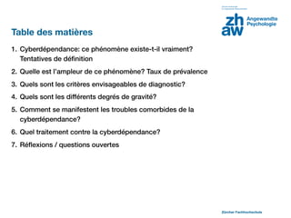 Table des matières
1. Cyberdépendance: ce phénomène existe-t-il vraiment?
   Tentatives de déﬁnition
2. Quelle est l’ampleur de ce phénomène? Taux de prévalence
3. Quels sont les critères envisageables de diagnostic?
4. Quels sont les différents degrés de gravité?
5. Comment se manifestent les troubles comorbides de la
   cyberdépendance?
6. Quel traitement contre la cyberdépendance?
7. Réﬂexions / questions ouvertes




                                                              Zürcher Fachhochschule
 