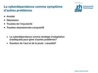 La cyberdépendance comme symptôme
d’autres problèmes
•   Anxiété
•   Dépression
•   Troubles de l’impulsivité
•   Troubles obsessionnels compulsifS



    ‣ La cyberdépendance comme stratégie d’adaptation
      (inadéquate) pour gérer d’autres problèmes?
    ‣ Question de l’œuf et de la poule : causalité?




                                                        Zürcher Fachhochschule
 