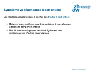 Symptôme vs dépendance à part entière

Les résultats actuels tendent à pointer des trouble à part entière


  ‣ Raisons: les symptômes sont très similaires à ceux d’autres
     addictions comportementales
  ‣ Des études neurologiques montrent également des
     similarités avec d’autres dépendances




                                                                     Zürcher Fachhochschule
 