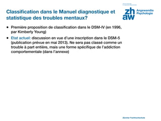 Classiﬁcation dans le Manuel diagnostique et
statistique des troubles mentaux?
• Première proposition de classiﬁcation dans le DSM-IV (en 1996,
  par Kimberly Young)
• Etat actuel: discussion en vue d’une inscription dans le DSM-5
  (publication prévue en mai 2013). Ne sera pas classé comme un
  trouble à part entière, mais une forme spéciﬁque de l’addiction
  comportementale (dans l’annexe)




                                                                    Zürcher Fachhochschule
 