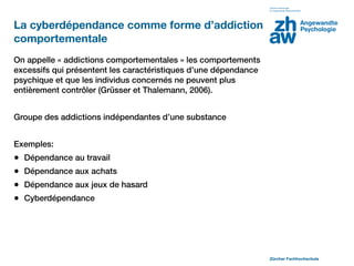 La cyberdépendance comme forme d’addiction
comportementale
On appelle « addictions comportementales » les comportements
excessifs qui présentent les caractéristiques d’une dépendance
psychique et que les individus concernés ne peuvent plus
entièrement contrôler (Grüsser et Thalemann, 2006).


Groupe des addictions indépendantes d’une substance 


Exemples:
•   Dépendance au travail
•   Dépendance aux achats
•   Dépendance aux jeux de hasard
•   Cyberdépendance




                                                                 Zürcher Fachhochschule
 