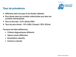 Taux de prévalence

• Différents selon les pays et les études réalisées
• Plus élevés dans les sociétés collectivistes que dans les
  sociétés individualistes
• Taux le plus bas : 0,3% (étude USA)
• Taux les plus élevés : 10% (USA, Europe) / 38% (Chine)

Pourquoi de telles différences:
  ‣   Critères diagnostiques différents
  ‣   Valeurs seuils différentes
  ‣   Echantillons sélectifs
  ‣   Facteurs culturels




                                                              Zürcher Fachhochschule
 