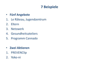 7 Beispiele
•    Fünf Angebote
1.    Le Râteau, Jugendzentrum
2.    Eltern
3.    Netzwerk
4.    Gesundheitsateliers
5.    Programm Cannado

• Zwei Aktionen
1. PREVENClip
2. Yoko-ni
 