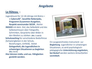 Angebote
Le Râteau :
Jugendraum für 12-18-Jährige mit Bistro –
    « Cybercafé", bezahlte Nebenjobs,
    Programm Zusammen Ausgehen,
    Respekt voreinander SEESR , Atelier
IMAGO mit dem Ziel, das Selbstbild und das
    Selbstvertrauen über Fotografie,
    Schminken, Gespräche über Bilder in
    den Medien zu stärken. (Niv. 1 und 2)
Schulcoaching für verschiedene Bedürfnisse
(Schwierigkeiten in der Schule,              Ein ausgezeichnetes Instrument zur
    Beziehungen, Umfeld), bietet             Begleitung Jugendlicher in schwierigen
    Gelegenheit, die Jugendlichen in         Situationen, es wird psychologisch-
    schwierigen Situationen zu begleiten     pädagogische Unterstützung angeboten,
   (Niv. 2 et 3)
Hier können inidiv. und soz. Fähigkeiten     bei Bedarf werden weitere Anlaufstellen
   gestärkt werden.                          vermittelt.
 