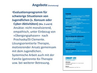 Angebote (Fortsetzung)
•Evaluationsprogramm für
schwierige Situationen von
Jugendlichen (s. Konsum oder
 Cyber-Aktivitäten) (Niv. 3 und 4)
 Ansätze: nicht moralisierend,
 empathisch, unter Einbezug von
 «Übergangsphasen» nach
 Prochaska/Di Clemente.
Lösungsorientierte Therapie,
motivierender Ansatz gemeinsam
mit dem Jugendlichen.
Systemische Arbeit auch mit der
Familie (getrennte Ko-Therapie
usw. bei weiterer Betreuung.
 