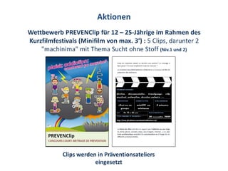 Aktionen
Wettbewerb PREVENClip für 12 – 25-Jährige im Rahmen des
Kurzfilmfestivals (Minifilm von max. 3’) : 5 Clips, darunter 2
    "machinima" mit Thema Sucht ohne Stoff (Niv.1 und 2)




            Clips werden in Präventionsateliers
                        eingesetzt
 