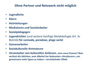 Ohne Partner und Netzwerk nicht möglich

• Jugendliche
• Eltern
• Heimleitungen
• Mediatoren und Sozialarbeiter
• Sozialpädagogen
• Jugendrichter (und weitere künftige Meldebefugte Art. 3c
  BetmG) für cannado, paradoxe, plage santé
• Gassenarbeiter
• Soziokulturelle Animateure
• Veranstalter von kulturellen Anlässen…eine neue Chance? Man
    verlässt die üblichen, vom Alkohol her bekannten «Strukturen», um
    gemeinsam mehr Spass zu haben = vermittelnder Effekt
 