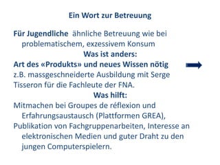 Ein Wort zur Betreuung

Für Jugendliche ähnliche Betreuung wie bei
   problematischem, exzessivem Konsum
                     Was ist anders:
Art des «Produkts» und neues Wissen nötig
z.B. massgeschneiderte Ausbildung mit Serge
Tisseron für die Fachleute der FNA.
                        Was hilft:
Mitmachen bei Groupes de réflexion und
   Erfahrungsaustausch (Plattformen GREA),
Publikation von Fachgruppenarbeiten, Interesse an
   elektronischen Medien und guter Draht zu den
   jungen Computerspielern.
 