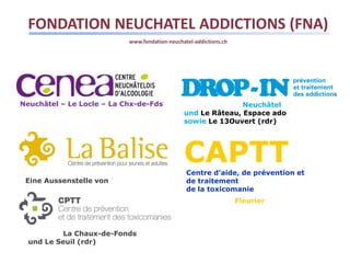 FONDATION NEUCHATEL ADDICTIONS (FNA)
                           www.fondation-neuchatel-addictions.ch




Neuchâtel – Le Locle – La Chx-de-Fds                          Neuchâtel
                                               und Le Râteau, Espace ado
                                               sowie Le 13Ouvert (rdr)




                                               CAPTT
                                                Centre d’aide, de prévention et
 Eine Aussenstelle von                          de traitement
                                                de la toxicomanie
                                                                   Fleurier



          La Chaux-de-Fonds
  und Le Seuil (rdr)
 