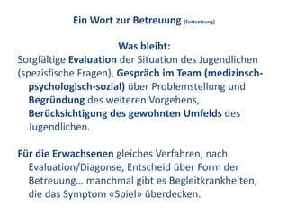 Ein Wort zur Betreuung (Fortsetzung)

                       Was bleibt:
Sorgfältige Evaluation der Situation des Jugendlichen
(spezisfische Fragen), Gespräch im Team (medizinsch-
   psychologisch-sozial) über Problemstellung und
   Begründung des weiteren Vorgehens,
   Berücksichtigung des gewohnten Umfelds des
   Jugendlichen.

Für die Erwachsenen gleiches Verfahren, nach
  Evaluation/Diagonse, Entscheid über Form der
  Betreuung… manchmal gibt es Begleitkrankheiten,
  die das Symptom «Spiel» überdecken.
 