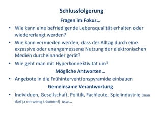 Schlussfolgerung
                               Fragen im Fokus…
•   Wie kann eine befriedigende Lebensqualität erhalten oder
    wiedererlangt werden?
•   Wie kann vermieden werden, dass der Alltag durch eine
    exzessive oder unangemessene Nutzung der elektronischen
    Medien durcheinander gerät?
•   Wie geht man mit Hyperkonnektivität um?
                            Mögliche Antworten…
•   Angebote in die Frühinterventionspyramide einbauen
                         Gemeinsame Verantwortung
•   Individuen, Gesellschaft, Politik, Fachleute, Spielindustrie (man
    darf ja ein wenig träumen!) usw…
 