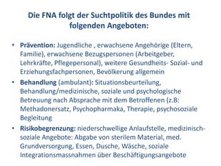 Die FNA folgt der Suchtpolitik des Bundes mit
                folgenden Angeboten:

• Prävention: Jugendliche , erwachsene Angehörige (Eltern,
  Familie), erwachsene Bezugspersonen (Arbeitgeber,
  Lehrkräfte, Pflegepersonal), weitere Gesundheits- Sozial- und
  Erziehungsfachpersonen, Bevölkerung allgemein
• Behandlung (ambulant): Situationsbeurteilung,
  Behandlung/medizinische, soziale und psychologische
  Betreuung nach Absprache mit dem Betroffenen (z.B:
  Methadonersatz, Psychopharmaka, Therapie, psychosoziale
  Begleitung
• Risikobegrenzung: niederschwellige Anlaufstelle, medizinisch-
  soziale Angebote: Abgabe von sterilem Material, med.
  Grundversorgung, Essen, Dusche, Wäsche, soziale
  Integrationsmassnahmen über Beschäftigungsangebote
 