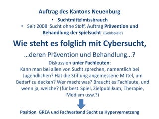 Auftrag des Kantons Neuenburg
               • Suchtmittelmissbrauch
  • Seit 2008 Sucht ohne Stoff, Auftrag Prävention und
           Behandlung der Spielsucht (Geldspiele)

Wie steht es folglich mit Cybersucht,
   …deren Prävention und Behandlung…?
              Diskussion unter Fachleuten:
 Kann man bei allen von Sucht sprechen, namentlich bei
  Jugendlichen? Hat die Stiftung angemessene Mittel, um
Bedarf zu decken? Wer macht was? Braucht es Fachleute, und
  wenn ja, welche? (für best. Spiel, Zielpublikum, Therapie,
                      Medium usw.?)


 Position GREA und Fachverband Sucht zu Hypervernetzung
 