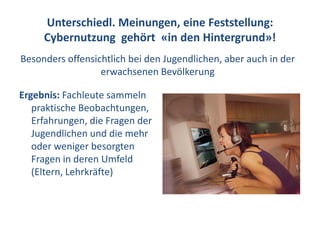 Unterschiedl. Meinungen, eine Feststellung:
     Cybernutzung gehört «in den Hintergrund»!
Besonders offensichtlich bei den Jugendlichen, aber auch in der
                  erwachsenen Bevölkerung

Ergebnis: Fachleute sammeln
   praktische Beobachtungen,
   Erfahrungen, die Fragen der
   Jugendlichen und die mehr
   oder weniger besorgten
   Fragen in deren Umfeld
   (Eltern, Lehrkräfte)
 