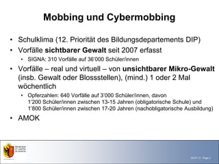 Mobbing und Cybermobbing

• Schulklima (12. Priorität des Bildungsdepartements DIP)
• Vorfälle sichtbarer Gewalt seit 2007 erfasst
   • SIGNA: 310 Vorfälle auf 36’000 Schüler/innen
• Vorfälle – real und virtuell – von unsichtbarer Mikro-Gewalt
  (insb. Gewalt oder Blossstellen), (mind.) 1 oder 2 Mal
  wöchentlich
   • Opferzahlen: 640 Vorfälle auf 3’000 Schüler/innen, davon
     1’200 Schüler/innen zwischen 13-15 Jahren (obligatorische Schule) und
     1’800 Schüler/innen zwischen 17-20 Jahren (nachobligatorische Ausbildung)
• AMOK




                                                                     03.07.13 - Page 2
 
