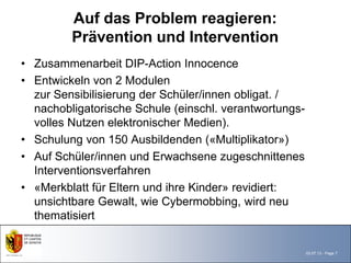 Auf das Problem reagieren:
         Prävention und Intervention
• Zusammenarbeit DIP-Action Innocence
• Entwickeln von 2 Modulen
  zur Sensibilisierung der Schüler/innen obligat. /
  nachobligatorische Schule (einschl. verantwortungs-
  volles Nutzen elektronischer Medien).
• Schulung von 150 Ausbildenden («Multiplikator»)
• Auf Schüler/innen und Erwachsene zugeschnittenes
  Interventionsverfahren
• «Merkblatt für Eltern und ihre Kinder» revidiert:
  unsichtbare Gewalt, wie Cybermobbing, wird neu
  thematisiert


                                                        03.07.13 - Page 7
 