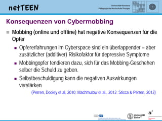 Konsequenzen von Cybermobbing
   Mobbing (online und offline) hat negative Konsequenzen für die
    Opfer
      Opfererfahrungen im Cyberspace sind ein überlappender – aber
       zusätzlicher (additiver) Risikofaktor für depressive Symptome
      Mobbingopfer tendieren dazu, sich für das Mobbing-Geschehen
       selber die Schuld zu geben.
      Selbstbeschuldigung kann die negativen Auswirkungen
       verstärken
            (Perren, Dooley et al, 2010; Machmutow et al., 2012; Sticca & Perren, 2013)




                                                                                      11
 