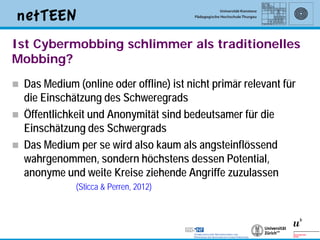 Ist Cybermobbing schlimmer als traditionelles
Mobbing?
   Das Medium (online oder offline) ist nicht primär relevant für
    die Einschätzung des Schweregrads
   Öffentlichkeit und Anonymität sind bedeutsamer für die
    Einschätzung des Schwergrads
   Das Medium per se wird also kaum als angsteinflössend
    wahrgenommen, sondern höchstens dessen Potential,
    anonyme und weite Kreise ziehende Angriffe zuzulassen
               (Sticca & Perren, 2012)




                                                                     13
 