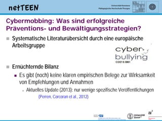 Cybermobbing: Was sind erfolgreiche
Präventions- und Bewältigungsstrategien?
   Systematische Literaturübersicht durch eine europäische
    Arbeitsgruppe


   Ernüchternde Bilanz
      Es gibt (noch) keine klaren empirischen Belege zur Wirksamkeit
       von Empfehlungen und Annahmen
           Aktuelles Update (2013): nur wenige spezifische Veröffentlichungen
                  (Perren, Corcoran et al., 2012)



                                                                                 14
 