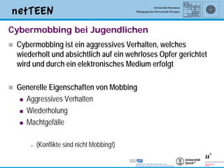 Cybermobbing bei Jugendlichen
   Cybermobbing ist ein aggressives Verhalten, welches
    wiederholt und absichtlich auf ein wehrloses Opfer gerichtet
    wird und durch ein elektronisches Medium erfolgt

   Generelle Eigenschaften von Mobbing
      Aggressives Verhalten

      Wiederholung

      Machtgefälle



           (Konflikte sind nicht Mobbing!)

                                                                   3
 
