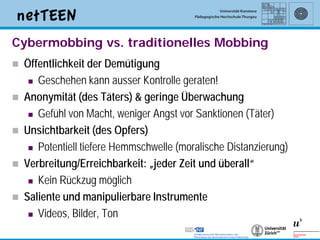 Cybermobbing vs. traditionelles Mobbing
   Öffentlichkeit der Demütigung
      Geschehen kann ausser Kontrolle geraten!

   Anonymität (des Täters) & geringe Überwachung
      Gefühl von Macht, weniger Angst vor Sanktionen (Täter)

   Unsichtbarkeit (des Opfers)
      Potentiell tiefere Hemmschwelle (moralische Distanzierung)

   Verbreitung/Erreichbarkeit: „jeder Zeit und überall“
      Kein Rückzug möglich

   Saliente und manipulierbare Instrumente
      Videos, Bilder, Ton

                                                                    4
 