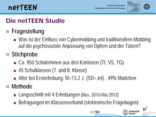 Die netTEEN Studie
   Fragestellung
       Was ist der Einfluss von Cybermobbing und traditionellem Mobbing
        auf die psychosoziale Anpassung von Opfern und der Tätern?
   Stichprobe
       Ca. 950 SchülerInnen aus drei Kantonen (TI, VS, TG)
       45 Schulklassen (7. und 8. Klasse)
       Alter bei Ersterhebung: M=13.2 J. (SD=.64) , 49% Mädchen
   Methode
       Längsschnitt mit 4 Erhebungen (Nov. 2010-Mai 2012)
       Befragungen im Klassenverband (elektronische Fragebogen)

                                                                       5
 