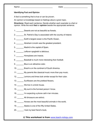 Name ___________________________ Date ____________________
© This worksheet is from www.teach-nology.com
Identifying Fact and Opinion
A fact is something that is true or can be proven.
An opinion is knowledge based on feelings about a given topic.
Directions: Read each sentence. Decide whether each example is a fact or
opinion. Write the word fact or opinion beside the appropriate sentence.
1. _______ Deserts are not as beautiful as forests.
2. _______ St. Patrick’s Day is associated with the country of Ireland.
3. _______ Earth’s largest ocean is the Pacific Ocean.
4. _______ Abraham Lincoln was the greatest president.
5. _______ Madrid is the capital of Spain.
6. _______ Leftover spaghetti is delicious.
7. _______ Honeybees are insects.
8. _______ Baseball is much more interesting than football.
9. _______ Blue is an attractive color.
10. ______ Brazil is on the continent of South America.
11. ______ My parents like classical music more than pop music.
12. ______ Lemons and limes look similar except for their color.
13. ______ Sunflowers are the prettiest flowers.
14. ______ We live in a brick house.
15. ______ My aunt is the funniest person I know.
16. ______ I’m expecting a phone call in ten minutes.
17. ______ All dinosaurs are extinct.
18. ______ Horses are the most beautiful animals in the world.
19. ______ Alaska is one of the fifty United States.
20. ______ I lost my best friend’s book.
 