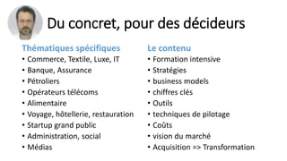 Du concret, pour des décideurs
Thématiques spécifiques
• Commerce, Textile, Luxe, IT
• Banque, Assurance
• Pétroliers
• Opérateurs télécoms
• Alimentaire
• Voyage, hôtellerie, restauration
• Startup grand public
• Administration, social
• Médias
Le contenu
• Formation intensive
• Stratégies
• business models
• chiffres clés
• Outils
• techniques de pilotage
• Coûts
• vision du marché
• Acquisition => Transformation
 