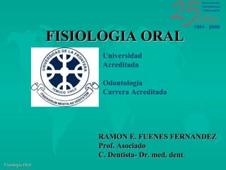 FISIOLOGIA ORAL
                        Universidad
                        Acreditada

                        Odontología
                        Carrera Acreditada




                       RAMON E. FUENES FERNANDEZ
                       Prof. Asociado
                       C. Dentista- Dr. med. dent.
Fisiología Oral
 