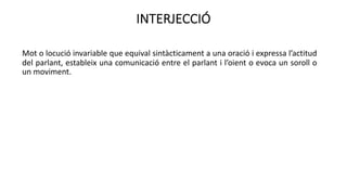 INTERJECCIÓ
Mot o locució invariable que equival sintàcticament a una oració i expressa l’actitud
del parlant, estableix una comunicació entre el parlant i l’oient o evoca un soroll o
un moviment.
 