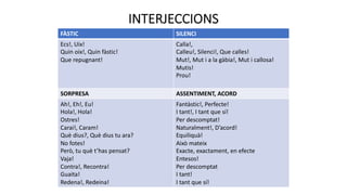 INTERJECCIONS
FÀSTIC SILENCI
Ecs!, Uix!
Quin oix!, Quin fàstic!
Que repugnant!
Calla!,
Calleu!, Silenci!, Que calles!
Mut!, Mut i a la gàbia!, Mut i callosa!
Mutis!
Prou!
SORPRESA ASSENTIMENT, ACORD
Ah!, Eh!, Eu!
Hola!, Hola!
Ostres!
Carai!, Caram!
Què dius?, Què dius tu ara?
No fotes!
Però, tu què t’has pensat?
Vaja!
Contra!, Recontra!
Guaita!
Redena!, Redeina!
Fantàstic!, Perfecte!
I tant!, I tant que sí!
Per descomptat!
Naturalment!, D’acord!
Equiliquà!
Això mateix
Exacte, exactament, en efecte
Entesos!
Per descomptat
I tant!
I tant que sí!
 