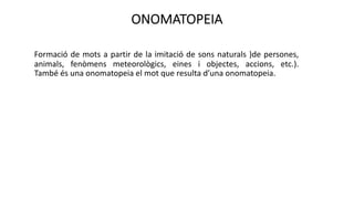 ONOMATOPEIA
Formació de mots a partir de la imitació de sons naturals )de persones,
animals, fenòmens meteorològics, eines i objectes, accions, etc.).
També és una onomatopeia el mot que resulta d’una onomatopeia.
 