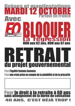 MARDI 12 OCTOBRE

www.force-ouvriere.fr
                        BLOQUER
RETRAIT
du projet gouvernemental
      l’égalité femmes hommes
      une vraie prise en compte de la pénibilité et de la précarité




            le droit à la retraite à 60 ans
sans allongement de la durée de cotisation
40 ANS, C’EST DÉJÀ TROP !
 