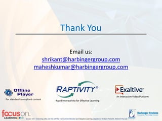 Session 103 – Extending LRSs and the xAPI for Event-driven Blended-and Adaptive Learning | Speakers: Shrikant Pattathil, Mahesh Kharade
Thank You
Email us:
shrikant@harbingergroup.com
maheshkumar@harbingergroup.com
Rapid Interactivity for Effective Learning
An Interactive Video Platform
For standards compliant content
 