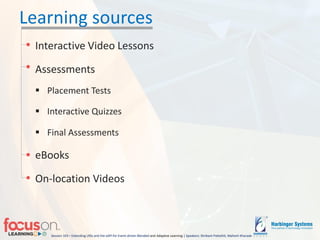 Session 103 – Extending LRSs and the xAPI for Event-driven Blended-and Adaptive Learning | Speakers: Shrikant Pattathil, Mahesh Kharade
Learning sources
Interactive Video Lessons
Assessments
 Placement Tests
 Interactive Quizzes
 Final Assessments
eBooks
On-location Videos
 
