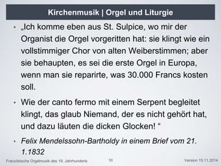 Französische Orgelmusik des 19. Jahrhunderts Version 15.11.2014
Kirchenmusik | Orgel und Liturgie
• „Ich komme eben aus St. Sulpice, wo mir der
Organist die Orgel vorgeritten hat: sie klingt wie ein
vollstimmiger Chor von alten Weiberstimmen; aber
sie behaupten, es sei die erste Orgel in Europa,
wenn man sie reparirte, was 30.000 Francs kosten
soll.
• Wie der canto fermo mit einem Serpent begleitet
klingt, das glaub Niemand, der es nicht gehört hat,
und dazu läuten die dicken Glocken! “
• Felix Mendelssohn-Bartholdy in einem Brief vom 21.
1.1832
10
 