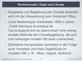 Französische Orgelmusik des 19. Jahrhunderts Version 15.11.2014
Kirchenmusik | Orgel und Liturgie
• Singweise und Begleitung des Chorals änderten
sich mit der Hinwendung zum römischen Ritus.
• Louis Niedermeyer entwickelte 1859 in seiner
„Traité théorique et pratique de
l’accompagnement du plaint-chant“ eine streng
modale Methode der Choralbegleitung, die sich
vom bisherigen tonalen Stil stark unterschied.
• Zahlreiche Komponisten schrieben in der Folge
auch Versetten und freie Orgelstücke im
modalen Stil, z. B. Alkan, Gigout, Guilmant.
13
 